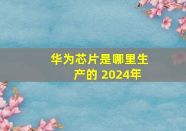 华为芯片是哪里生产的 2024年